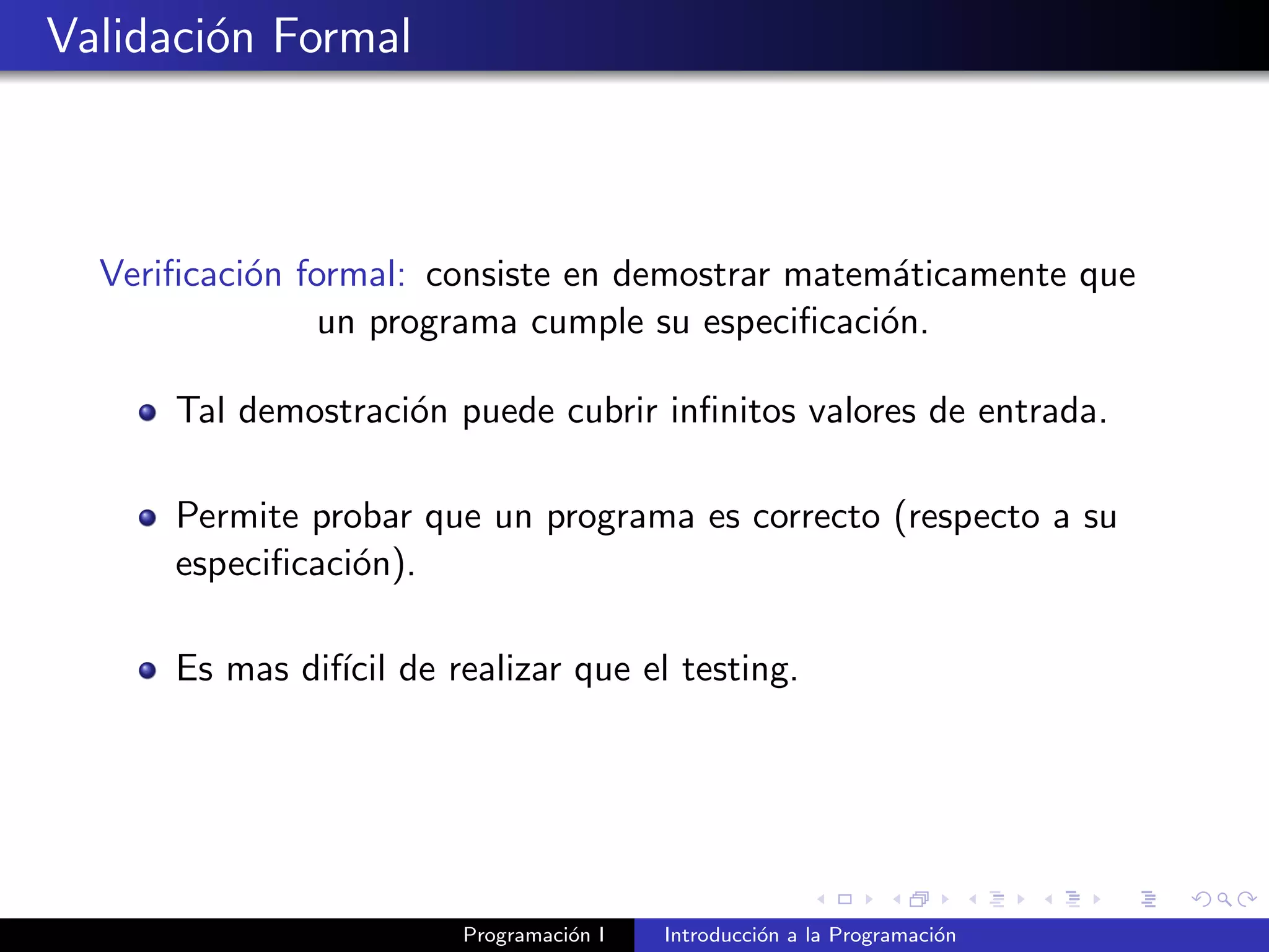 Validaci´on Formal
Veriﬁcaci´on formal: consiste en demostrar matem´aticamente que
un programa cumple su especiﬁcaci´on.
Tal demostraci´on puede cubrir inﬁnitos valores de entrada.
Permite probar que un programa es correcto (respecto a su
especiﬁcaci´on).
Es mas dif´ıcil de realizar que el testing.
Programaci´on I Introducci´on a la Programaci´on
 