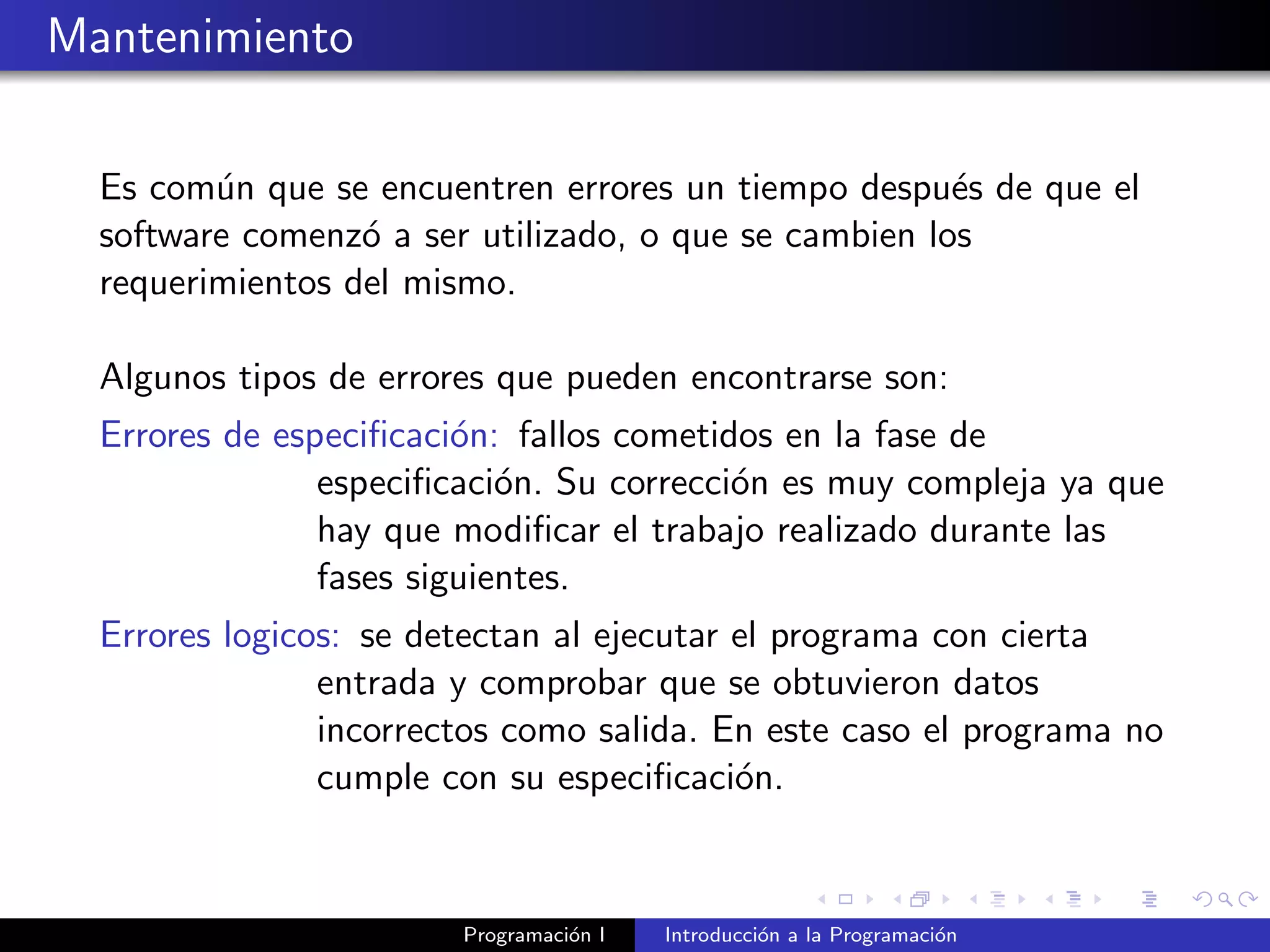 Mantenimiento
Es com´un que se encuentren errores un tiempo despu´es de que el
software comenz´o a ser utilizado, o que se cambien los
requerimientos del mismo.
Algunos tipos de errores que pueden encontrarse son:
Errores de especiﬁcaci´on: fallos cometidos en la fase de
especiﬁcaci´on. Su correcci´on es muy compleja ya que
hay que modiﬁcar el trabajo realizado durante las
fases siguientes.
Errores logicos: se detectan al ejecutar el programa con cierta
entrada y comprobar que se obtuvieron datos
incorrectos como salida. En este caso el programa no
cumple con su especiﬁcaci´on.
Programaci´on I Introducci´on a la Programaci´on
 