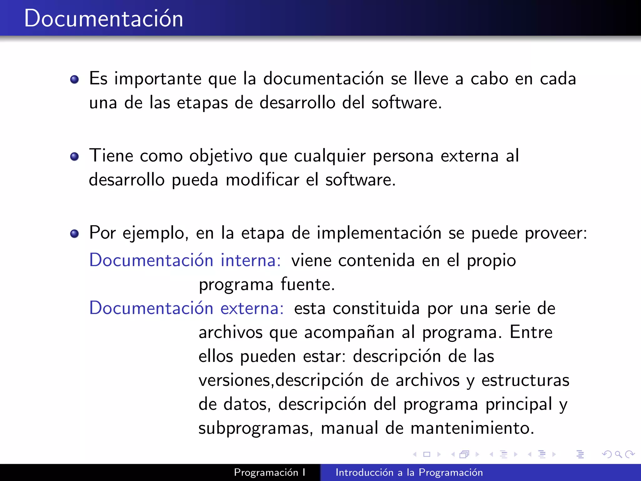 Documentaci´on
Es importante que la documentaci´on se lleve a cabo en cada
una de las etapas de desarrollo del software.
Tiene como objetivo que cualquier persona externa al
desarrollo pueda modiﬁcar el software.
Por ejemplo, en la etapa de implementaci´on se puede proveer:
Documentaci´on interna: viene contenida en el propio
programa fuente.
Documentaci´on externa: esta constituida por una serie de
archivos que acompa˜nan al programa. Entre
ellos pueden estar: descripci´on de las
versiones,descripci´on de archivos y estructuras
de datos, descripci´on del programa principal y
subprogramas, manual de mantenimiento.
Programaci´on I Introducci´on a la Programaci´on
 
