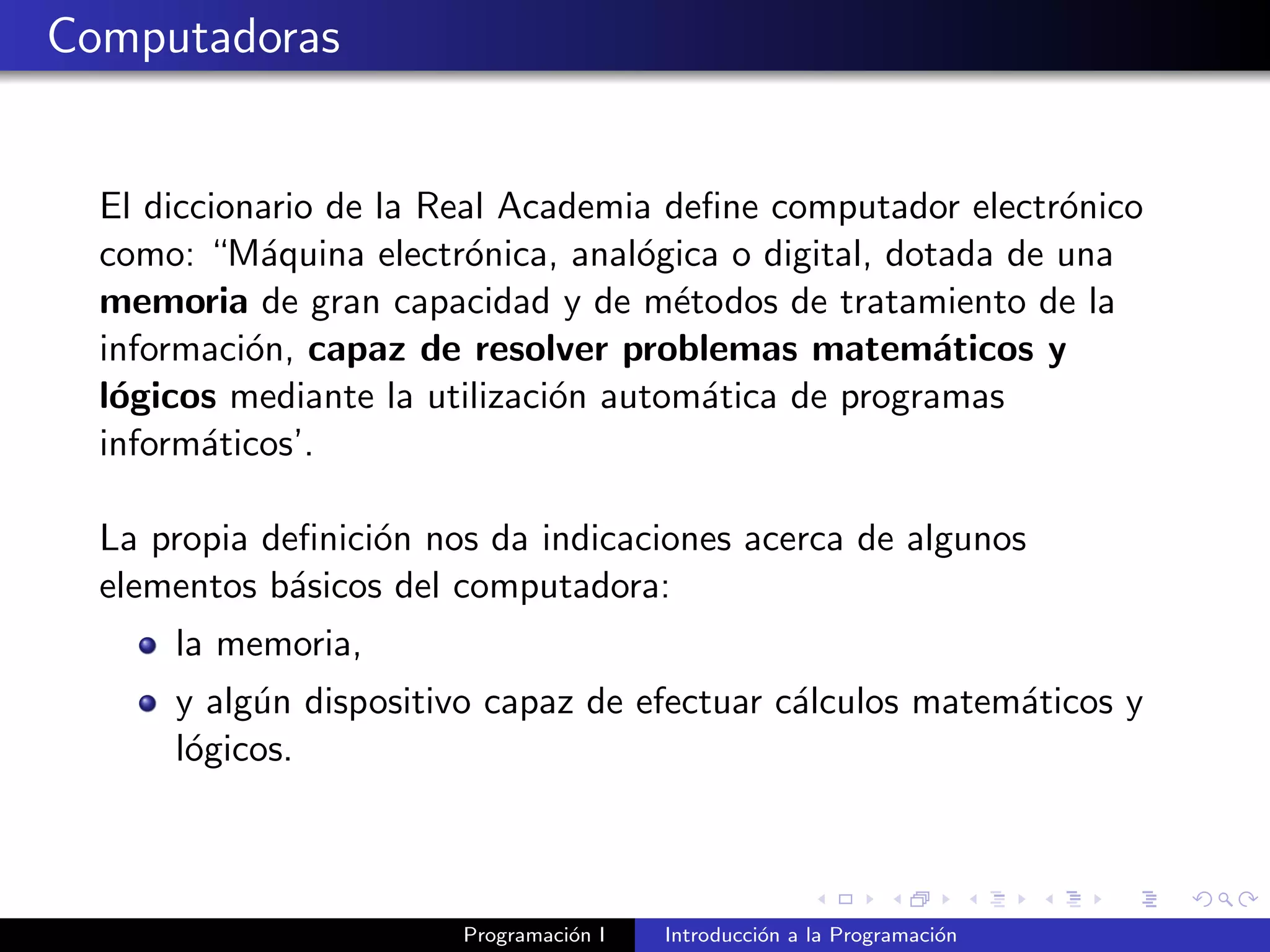 Computadoras
El diccionario de la Real Academia deﬁne computador electr´onico
como: “M´aquina electr´onica, anal´ogica o digital, dotada de una
memoria de gran capacidad y de m´etodos de tratamiento de la
informaci´on, capaz de resolver problemas matem´aticos y
l´ogicos mediante la utilizaci´on autom´atica de programas
inform´aticos’.
La propia deﬁnici´on nos da indicaciones acerca de algunos
elementos b´asicos del computadora:
la memoria,
y alg´un dispositivo capaz de efectuar c´alculos matem´aticos y
l´ogicos.
Programaci´on I Introducci´on a la Programaci´on
 
