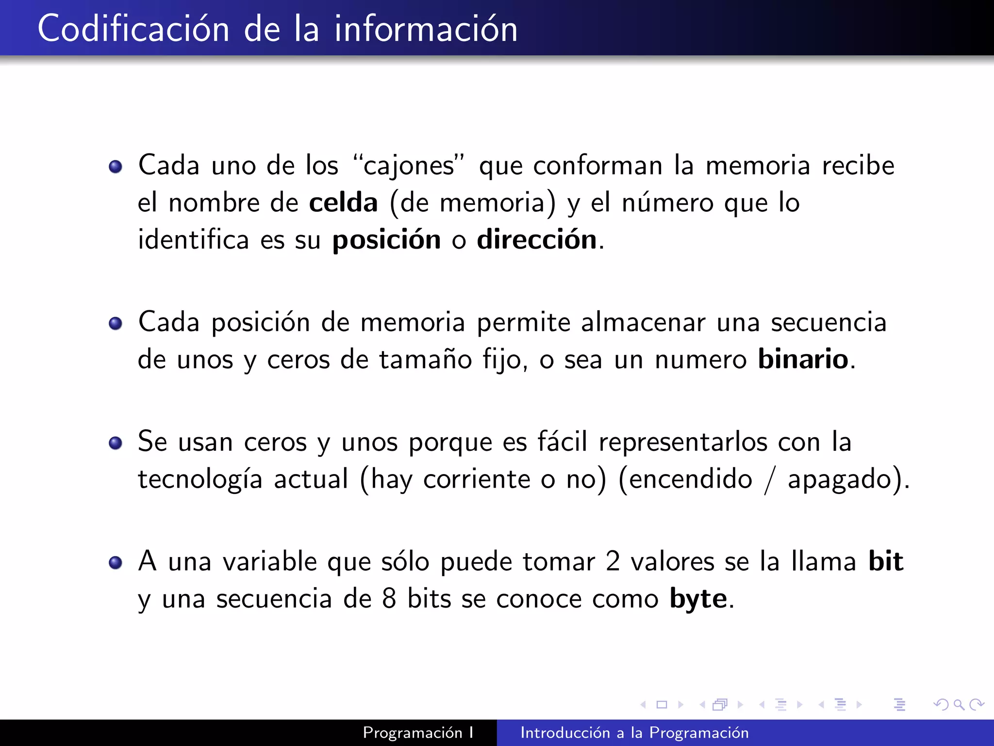 Codiﬁcaci´on de la informaci´on
Cada uno de los “cajones” que conforman la memoria recibe
el nombre de celda (de memoria) y el n´umero que lo
identiﬁca es su posici´on o direcci´on.
Cada posici´on de memoria permite almacenar una secuencia
de unos y ceros de tama˜no ﬁjo, o sea un numero binario.
Se usan ceros y unos porque es f´acil representarlos con la
tecnolog´ıa actual (hay corriente o no) (encendido / apagado).
A una variable que s´olo puede tomar 2 valores se la llama bit
y una secuencia de 8 bits se conoce como byte.
Programaci´on I Introducci´on a la Programaci´on
 