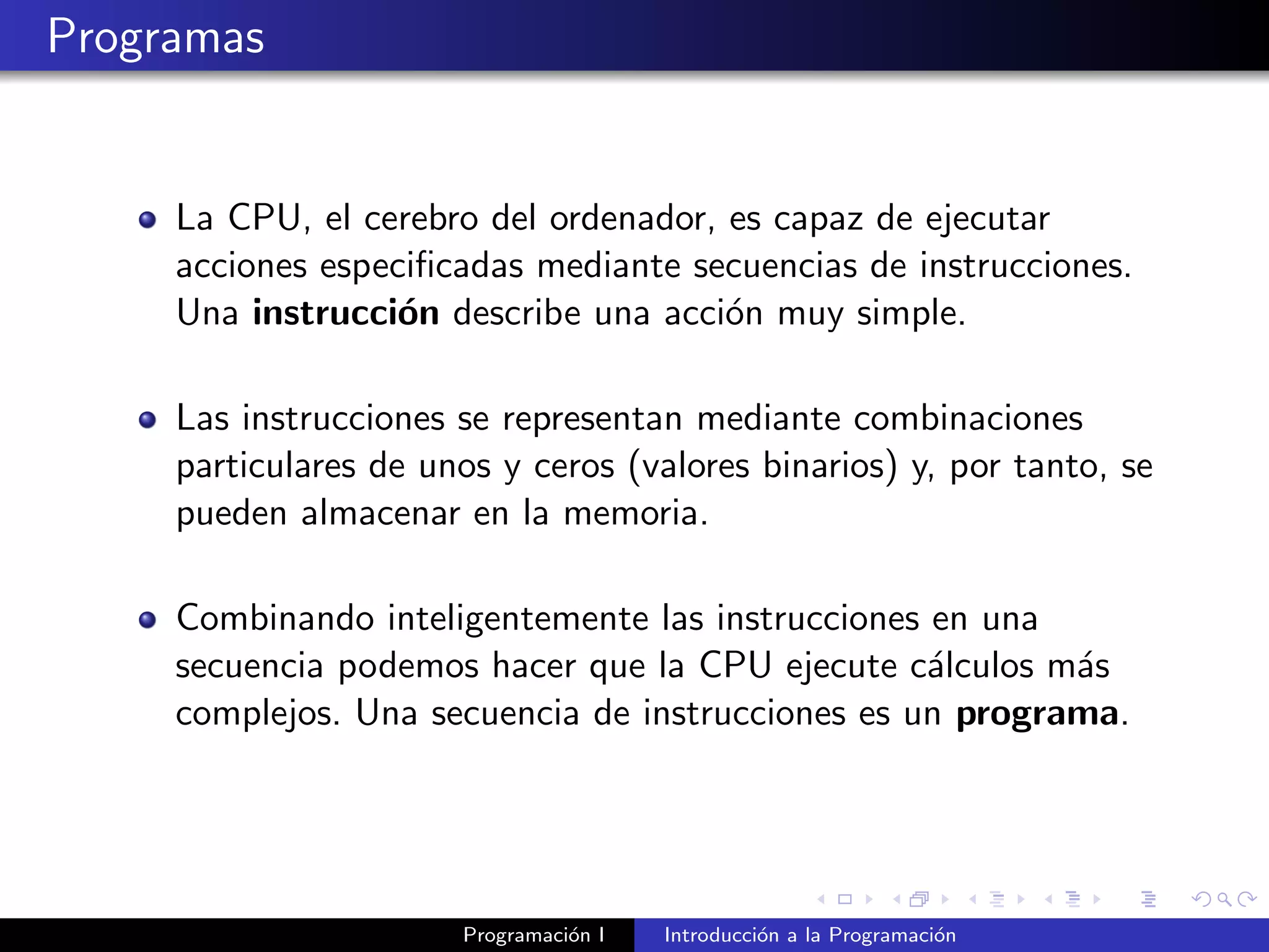 Programas
La CPU, el cerebro del ordenador, es capaz de ejecutar
acciones especiﬁcadas mediante secuencias de instrucciones.
Una instrucci´on describe una acci´on muy simple.
Las instrucciones se representan mediante combinaciones
particulares de unos y ceros (valores binarios) y, por tanto, se
pueden almacenar en la memoria.
Combinando inteligentemente las instrucciones en una
secuencia podemos hacer que la CPU ejecute c´alculos m´as
complejos. Una secuencia de instrucciones es un programa.
Programaci´on I Introducci´on a la Programaci´on
 