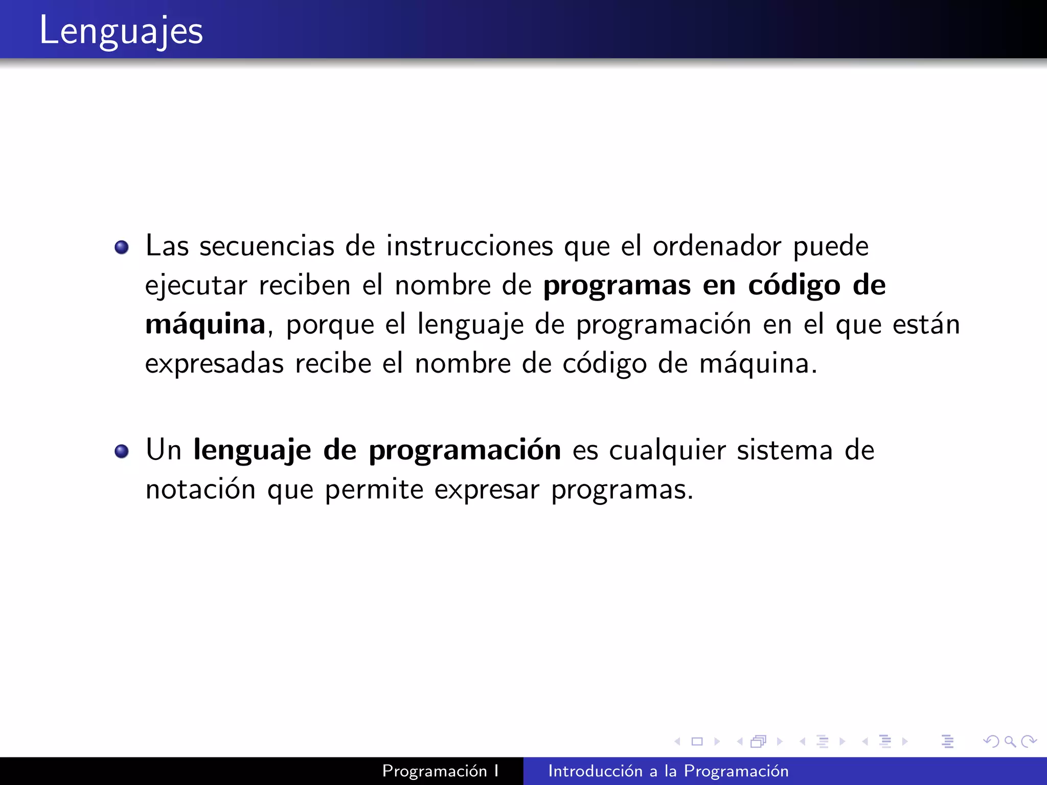 Lenguajes
Las secuencias de instrucciones que el ordenador puede
ejecutar reciben el nombre de programas en c´odigo de
m´aquina, porque el lenguaje de programaci´on en el que est´an
expresadas recibe el nombre de c´odigo de m´aquina.
Un lenguaje de programaci´on es cualquier sistema de
notaci´on que permite expresar programas.
Programaci´on I Introducci´on a la Programaci´on
 
