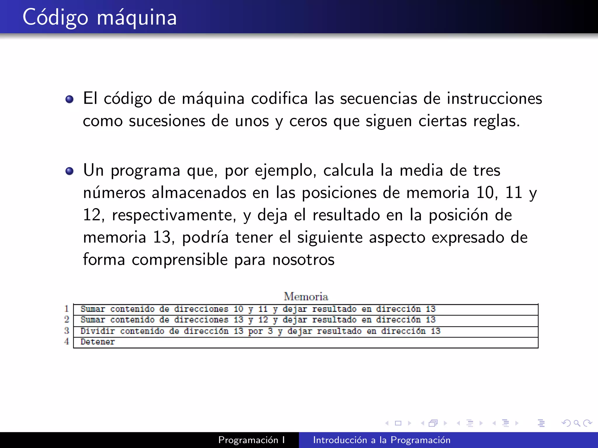 C´odigo m´aquina
El c´odigo de m´aquina codiﬁca las secuencias de instrucciones
como sucesiones de unos y ceros que siguen ciertas reglas.
Un programa que, por ejemplo, calcula la media de tres
n´umeros almacenados en las posiciones de memoria 10, 11 y
12, respectivamente, y deja el resultado en la posici´on de
memoria 13, podr´ıa tener el siguiente aspecto expresado de
forma comprensible para nosotros
Programaci´on I Introducci´on a la Programaci´on
 