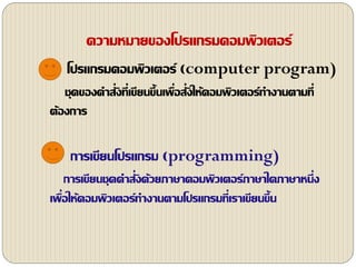 ความหมายของโปรแกรมคอมพิวเตอร์
โปรแกรมคอมพิวเตอร์ (computer program)
ชุดของคาสั่งที่เขียนขึ้นเพื่อสั่งให้คอมพิวเตอร์ทางานตามที่
ต้องการ
การเขียนโปรแกรม (programming)
การเขียนชุดคาสั่งด้วยภาษาคอมพิว๶ตอร์ภาษาใดภาษาหนึ่ง
เพื่อให้คอมพิวเตอร์ทางานตามโปรแกรมที่เราเขียนขึ้น
 