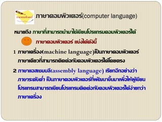 ภาษาคอมพิว๶ตอร์(computer language)
หมายถึง ภาษาที่สามารถนามาใช้เขียนโปรแกรมคอมพิวเตอร์ได้
ภาษาคอมพิว๶ตอร์ แบ่งได้ดังนี้
1 ภาษาเครื่อง(machine language)เป็ นภาษาคอมพิว๶ตอร์
ภาษาเดียวที่สามารถติดต่อกับคอมพิวเตอร์ได้โดยตรง
2 ภาษาแอสเซมบลี(assembly language) เรียกอีกอย่างว่า
ภาษาระดับต่า เป็ นภาษาคอมพิว๶ตอร์ที่พัฒนาขึ้นมาเพื่อให้ผู้เขียน
โปรแกรมสามารถเขียนโปรแกรมติดต่อกับคอมพิวเตอร์ได้ง่ายกว่า
ภาษาเครื่อง
 