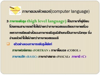 ภาษาคอมพิว๶ตอร์(computer language)
3 ภาษาระดับสูง (high level language) เป็ นภาษาที่ผู้เขียน
โปรแกรมสามารถเข้าใจได้ง่ายกว่าภาษาแอสเซมบลีและภาษาเครื่อง
เพราะการเขียนคาสั่งของภาษาระดับสูงมีลักษณะเป็ นภาษาอังกฤษ ซึ่ง
อ่านแล้วเข้าใจได้ง่ายกว่าภาษาแอสเซมบลี
 ตัวอย่างของภาษาระดับสูงได้แก่
ภาษาฟอร์แทรน (FORTRAN ) ภาษาโคบอล (COBOL )
ภาษาเบสิก (BASIC) ภาษาปาสคาล (PASCAL) ภาษาซี (C)
 