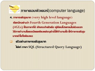 ภาษาคอมพิว๶ตอร์(computer language)
4. ภาษาระดับสูงมาก (very high level language)
เรียกอีกอย่างว่า Fourth Generation Languages
(4GLs) เป็ นภาษาที่มี ลักษณะสาคัญคือ ผู้เขียนโปรแกรมไม่ต้องบอก
วิธีการทางานโดยละเอียดเพียงแต่ระบุคาสั่งให้ทางานสั้นๆให้ภาษาระดับสูง
มากเข้าใจก็เพียงพอ
 ตัวอย่างภาษาระดับสูงมาก
ได้แก่ ภาษา SQL (Structured Query Language)
 