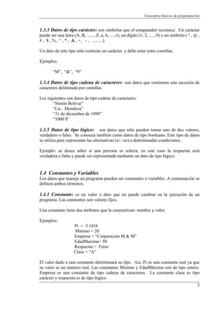 Conceptos básicos de programación


1.3.3 Datos de tipo carácter: son símbolos que el computador reconoce. Un carácter
puede ser una letra (A, B, ......, Z, a, b,......z), un dígito (1, 2, .....,9) o un símbolo ( ! , @ ,
# , $ , % , ^ , * , & , +, - , .........).

Un dato de este tipo sólo contiene un carácter, y debe estar entre comillas.

Ejemplos:

        “M”, “&”, “9”

1.3.4 Datos de tipo cadena de caracteres: son datos que contienen una sucesión de
caracteres delimitada por comillas.

Los siguientes son datos de tipo cadena de caracteres:
       “Simón Bolivar”
       “Lic. Mendoza”
       “31 de diciembre de 1999”
       “1000 $”

1.3.5 Datos de tipo lógico:         son datos que sólo pueden tomar uno de dos valores,
verdadero o falso. Se conocen también como datos de tipo booleano. Este tipo de datos
se utiliza para representar las alternativas (si / no) a determinadas condiciones.

Ejemplo: se desea saber si una persona es soltera, en este caso la respuesta será
verdadera o falsa y puede ser representada mediante un dato de tipo lógico.


1.4 Constantes y Variables
Los datos que maneja un programa pueden ser constantes o variables. A continuación se
definen ambos términos.

1.4.1 Constante: es un valor o dato que no puede cambiar en la ejecución de un
programa. Las constantes son valores fijos.

Una constante tiene dos atributos que la caracterizan: nombre y valor.

Ejemplos:
                     Pi = 3.1416
                     Mínimo = 20
                     Empresa = “Corporación M & M”
                     EdadMaxima= 50
                     Respuesta = Falso
                     Clase = “A”

El valor dado a una constante determinará su tipo. Así, Pi es una constante real ya que
su valor es un número real. Las constantes Mínimo y EdadMáxima son de tipo entero.
Empresa es una constante de tipo cadena de caracteres. La constante clase es tipo
carácter y respuesta es de tipo lógico.
                                                                                                   2
 