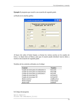 Uso de formularios y controles




Ejemplo 2: programa que resuelve una ecuación de segundo grado.

a) Diseño de la interfaz gráfica




Al hacer clic sobre el botón limpiar, se borran los valores escritos en los cuadros de
texto y se dejan éstos en blanco, para que el usuario pueda introducir nuevos datos y
resolver otra ecuación de segundo grado.


Nombres de los controles utilizados en el código:

             Control                                     Nombre
             Cuadro de texto para el coeficiente A      txtCoefA
             Cuadro de texto para el coeficiente B      txtCoefB
             Cuadro de texto para el coeficiente C      txtCoefC
             Cuadro de texto para X1                    txtValorX1
             Cuadro de texto para X2                    txtValorX2
             Botón resolver                             cmdResolver
             Botón limpiar                              cmdLimpiar
             Botón Salir                                cmdSalir




b) Código del programa
Option Explicit
Private Sub cmdLimpiar_Click()

                                                                                       73
 