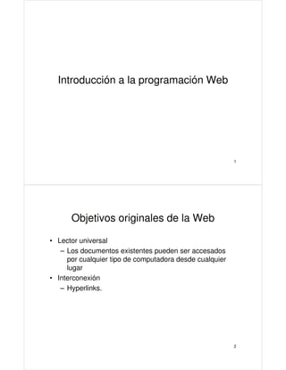 Introducción a la programación Web

1

Objetivos originales de la Web
• Lector universal
– Los documentos existentes pueden ser accesados
por cualquier tipo de computadora desde cualquier
lugar
• Interconexión
– Hyperlinks.

2

 