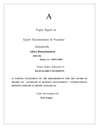 A
Project Report on
Export Documentation & Procedure
Submitted By
Aditya Ramachandran
BBM (IB)
Register no - 11RWC18005
Project Report Submitted To
BANGALORE UNIVERSITY.
IN PARTIAL FULFILMENT OF THE REQUIREMENTS FOR THE AWARD OF
DEGREE OF BACHELOR IN BUSINESS MANAGEMENT ( INTERNATIONAL
BUSINESS ) FOR THE ACADEMIC YEAR 2011-14.
Under The Guidance Of
Prof. Gopan
 