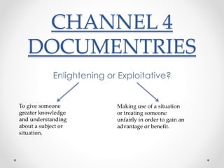 CHANNEL 4 
DOCUMENTRIES 
Enlightening or Exploitative? 
To give someone 
greater knowledge 
and understanding 
about a subject or 
situation. 
Making use of a situation 
or treating someone 
unfairly in order to gain an 
advantage or benefit. 
 