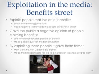 Exploitation in the media: 
Benefits street 
• Exploits people that live off of benefits: 
• Shows only their negative sides 
• Has a negative feel towards the people on ‘Benefits Street’ 
• Gave the public a negative opinion of people 
claiming benefits: 
• Led to violence towards people on benefits 
• Made people question the benefits system 
• By exploiting these people it gave them fame: 
• Main star is now on Celebrity Big Brother 
• Made them recognisable this led to a increase in violence towards them 
 
