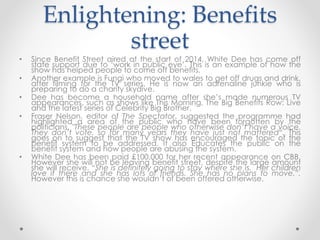 Enlightening: Benefits 
street 
• Since Benefit Street aired at the start of 2014, White Dee has come off 
state support due to ‘work in public eye’. This is an example of how the 
show has helped people to come off benefits. 
• Another example is Fungi who moved to wales to get off drugs and drink, 
after filming for the TV series. He is now an adrenaline junkie who is 
preparing to do a charity skydive. 
• Dee has become a household name after she’s made numerous TV 
appearances, such as shows like This Morning, The Big Benefits Row: Live 
and the latest series of Celebrity Big Brother. 
• Fraser Nelson, editor of The Spectator, suggested the programme had 
highlighted a area of the public who have been forgotten by the 
politicians. "These people are people who otherwise don’t have a voice. 
They don’t vote, so for many years they have just not mattered“. This 
goes on to suggest that the TV show has encouraged the topic of the 
benefit system to be addressed. It also Educates the public on the 
benefit system and how people are abusing the system. 
• White Dee has been paid £100,000 for her recent appearance on CBB. 
However she will not be leaving benefit street, despite the large amount 
she will receive. “She is definitely going to stay where she is. Her children 
love it there and she has lots of friends. She has no plans to move.”. 
However this is chance she wouldn’t of been offered otherwise. 
 