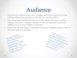 Audience 
• Educating Yorkshire won only 1 award- Best documentary at the 
national television awards on the 22nd of January 2014. 
• The show itself provided channel 4 with some of its best viewing 
ratings, from over 4 million viewers in the first episode, however 
dipping to just over 3 million in the last. 
• Reached126,000 tweets, making it the most tweeted about show of 
the day during its air time. 
 