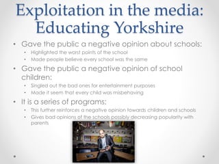 Exploitation in the media: 
Educating Yorkshire 
• Gave the public a negative opinion about schools: 
• Highlighted the worst points of the school 
• Made people believe every school was the same 
• Gave the public a negative opinion of school 
children: 
• Singled out the bad ones for entertainment purposes 
• Made it seem that every child was misbehaving 
• It is a series of programs: 
• This further reinforces a negative opinion towards children and schools 
• Gives bad opinions of the schools possibly decreasing popularity with 
parents 
 