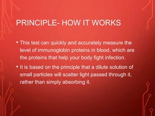 PRINCIPLE- HOW IT WORKS
• This test can quickly and accurately measure the
level of immunoglobin proteins in blood, which are
the proteins that help your body fight infection.
• It is based on the principle that a dilute solution of
small particles will scatter light passed through it,
rather than simply absorbing it.
 