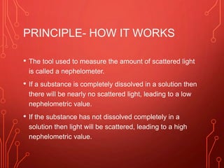 PRINCIPLE- HOW IT WORKS
• The tool used to measure the amount of scattered light
is called a nephelometer.
• If a substance is completely dissolved in a solution then
there will be nearly no scattered light, leading to a low
nephelometric value.
• If the substance has not dissolved completely in a
solution then light will be scattered, leading to a high
nephelometric value.
 