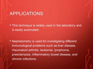APPLICATIONS
• This technique is widely used in the laboratory and
is easily automated.
• Nephelometry is used for investigating different
immunological problems such as liver disease,
rheumatoid arthritis, leukemia, lymphoma,
preeclampsia, inflammatory bowel disease, and
chronic infections.
 