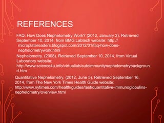 REFERENCES
FAQ: How Does Nephelometry Work? (2012, January 2). Retrieved
September 10, 2014, from BMG Labtech website: http://
microplatereaders.blogspot.com/2012/01/faq-how-does-
nephelometrywork.html
Nephelometry. (2008). Retrieved September 10, 2014, from Virtual
Laboratory website:
http://www.science4u.info/virtuallab/autoimmunitynephelometrybackgroun
d.htm
Quantitative Nephelometry. (2012, June 5). Retrieved September 16,
2014, from The New York Times Health Guide website:
http://www.nytimes.com/health/guides/test/quantitative-immunoglobulins-
nephelometry/overview.html
 