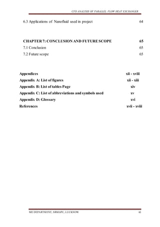 CFD ANALYSIS OF PARALLEL FLOW HEAT EXCHANGER
ME DEPARTMENT, SRMGPC, LUCKNOW xi
6.3 Applications of Nanofluid used in project 64
CHAPTER 7: CONCLUSION AND FUTURE SCOPE 65
7.1 Conclusion 65
7.2 Future scope 65
Appendices xii - xviii
Appendix A: List of figures xii - xiii
Appendix B: List of tables Page xiv
Appendix C: List of abbreviations and symbols used xv
Appendix D: Glossary xvi
References xvii - xviii
 