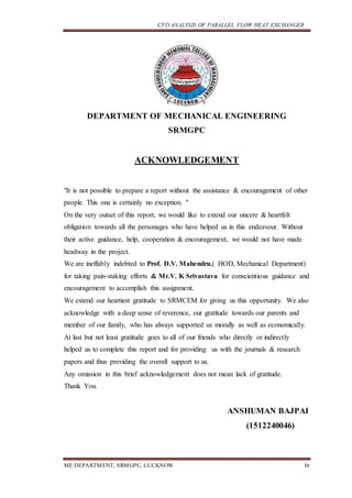 CFD ANALYSIS OF PARALLEL FLOW HEAT EXCHANGER
ME DEPARTMENT, SRMGPC, LUCKNOW iv
DEPARTMENT OF MECHANICAL ENGINEERING
SRMGPC
ACKNOWLEDGEMENT
"It is not possible to prepare a report without the assistance & encouragement of other
people. This one is certainly no exception. "
On the very outset of this report, we would like to extend our sincere & heartfelt
obligation towards all the personages who have helped us in this endeavour. Without
their active guidance, help, cooperation & encouragement, we would not have made
headway in the project.
We are ineffably indebted to Prof. D.V. Mahendru,( HOD, Mechanical Department)
for taking pain-staking efforts & Mr.V. K Srivastava for conscientious guidance and
encouragement to accomplish this assignment.
We extend our heartiest gratitude to SRMCEM for giving us this opportunity. We also
acknowledge with a deep sense of reverence, our gratitude towards our parents and
member of our family, who has always supported us morally as well as economically.
At last but not least gratitude goes to all of our friends who directly or indirectly
helped us to complete this report and for providing us with the journals & research
papers and thus providing the overall support to us.
Any omission in this brief acknowledgement does not mean lack of gratitude.
Thank You.
ANSHUMAN BAJPAI
(1512240046)
 