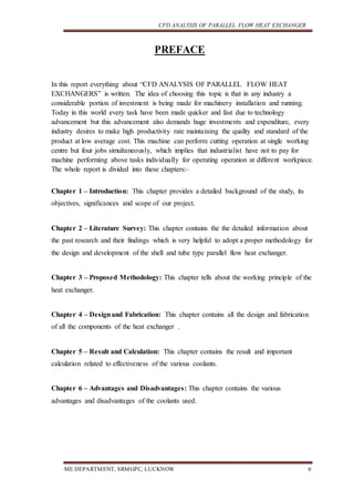 CFD ANALYSIS OF PARALLEL FLOW HEAT EXCHANGER
ME DEPARTMENT, SRMGPC, LUCKNOW v
PREFACE
In this report everything about “CFD ANALYSIS OF PARALLEL FLOW HEAT
EXCHANGERS” is written. The idea of choosing this topic is that in any industry a
considerable portion of investment is being made for machinery installation and running.
Today in this world every task have been made quicker and fast due to technology
advancement but this advancement also demands huge investments and expenditure, every
industry desires to make high productivity rate maintaining the quality and standard of the
product at low average cost. This machine can perform cutting operation at single working
centre but four jobs simultaneously, which implies that industrialist have not to pay for
machine performing above tasks individually for operating operation at different workpiece.
The whole report is divided into these chapters:–
Chapter 1 – Introduction: This chapter provides a detailed background of the study, its
objectives, significances and scope of our project.
Chapter 2 – Literature Survey: This chapter contains the the detailed information about
the past research and their findings which is very helpful to adopt a proper methodology for
the design and development of the shell and tube type parallel flow heat exchanger.
Chapter 3 – Proposed Methodology: This chapter tells about the working principle of the
heat exchanger.
Chapter 4 – Designand Fabrication: This chapter contains all the design and fabrication
of all the components of the heat exchanger .
Chapter 5 – Result and Calculation: This chapter contains the result and important
calculation related to effectiveness of the various coolants.
Chapter 6 – Advantages and Disadvantages: This chapter contains the various
advantages and disadvantages of the coolants used.
 