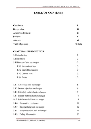 CFD ANALYSIS OF PARALLEL FLOW HEAT EXCHANGER
ME DEPARTMENT, SRMGPC, LUCKNOW viii
TABLE OF CONTENTS
Certificate ii
Declaration iii
Acknowledgement iv
Preface v
Abstract vi
Table of content vii to ix
CHAPTER 1: INTRODUCTION
1.1 Introduction 1
1.2 Definition 2
1.3 History of heat exchangers 2
1.3.1 International use 3
1.3.2 Brazed Exchangers 3
1.3.3 Current uses 3
1.3.4 Future 3
1.4.1 Air cooled heat exchanger 5
1.4.2 Double pipe heat exchanger 6
1.4.3 Extended surface heat exchanger 7
1.4.4 Brazed plate fin heat exchanger 8
1.4.5 Spiral wounded heat exchanger 9
1.4.6 Barometric condenser 10
1.4.7 Bayonet tube heat exchanger 12
1.4.8 Scraped surface heat exchanger 14
1.4.9 Falling film cooler 15
 