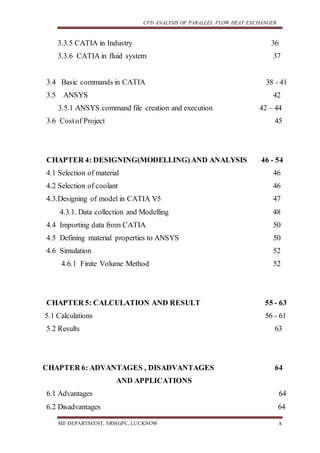 CFD ANALYSIS OF PARALLEL FLOW HEAT EXCHANGER
ME DEPARTMENT, SRMGPC, LUCKNOW x
3.3.5 CATIA in Industry 36
3.3.6 CATIA in fluid system 37
3.4 Basic commands in CATIA 38 - 41
3.5 ANSYS 42
3.5.1 ANSYS command file creation and execution 42 – 44
3.6 Costof Project 45
CHAPTER 4: DESIGNING(MODELLING)AND ANALYSIS 46 - 54
4.1 Selection of material 46
4.2 Selection of coolant 46
4.3.Designing of model in CATIA V5 47
4.3.1. Data collection and Modelling 48
4.4 Importing data from CATIA 50
4.5 Defining material properties to ANSYS 50
4.6 Simulation 52
4.6.1 Finite Volume Method 52
CHAPTER 5: CALCULATION AND RESULT 55 - 63
5.1 Calculations 56 - 61
5.2 Results 63
CHAPTER 6: ADVANTAGES , DISADVANTAGES 64
AND APPLICATIONS
6.1 Advantages 64
6.2 Disadvantages 64
 