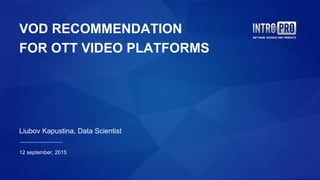 VOD RECOMMENDATION
FOR OTT VIDEO PLATFORMS
Liubov Kapustina, Data Scientist
12 september, 2015
 