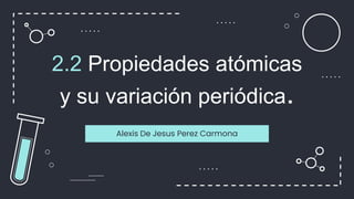 2.2 Propiedades atómicas
y su variación periódica.
Alexis De Jesus Perez Carmona
 