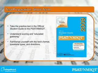 Take the practice test in the  Official Student Guide to the PSAT/NMSQT . Understand scoring and “educated guessing.” Familiarize yourself with the test’s format, questions types, and directions. 