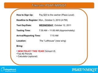 How to Sign Up:   Pay $20 to the cashier (Plaza Level) Deadline to Register:  Mon., October 3, 2010 (4 PM) Test Day/Date:   WEDNESDAY , October 12, 2011 Testing Time:   7:30 AM – 11:00 AM (Approximately) Arrival/Reporting Time:  7:15 AM Location:  The “Lofthouse” (new wing) Bring: NEW POLICY THIS YEAR!  School I.D. Two #2 Pencils Calculator (optional) 