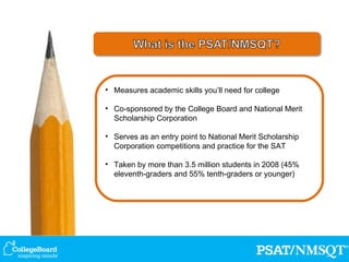 Measures academic skills you’ll need for college Co-sponsored by the College Board and National Merit Scholarship Corporation Serves as an entry point to National Merit Scholarship Corporation competitions and practice for the SAT Taken by more than 3.5 million students in 2008 (45%  eleventh-graders and 55% tenth-graders or younger) 