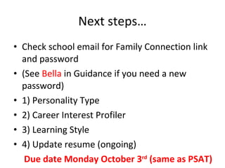 Next steps… Check school email for Family Connection link and password (See  Bella  in Guidance if you need a new password) 1) Personality Type 2) Career Interest Profiler 3) Learning Style 4) Update resume (ongoing) Due date Monday October 3 rd  (same as PSAT) 