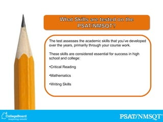 The test assesses the academic skills that you’ve developed over the years, primarily through your course work. These skills are considered essential for success in high school and college: Critical Reading Mathematics Writing Skills 