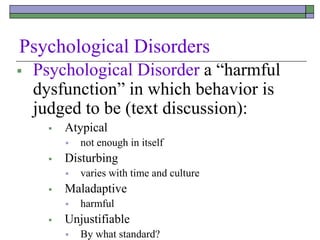 Psychological Disorders
 Psychological Disorder a “harmful
dysfunction” in which behavior is
judged to be (text discussion):
 Atypical
 not enough in itself
 Disturbing
 varies with time and culture
 Maladaptive
 harmful
 Unjustifiable
 By what standard?
 