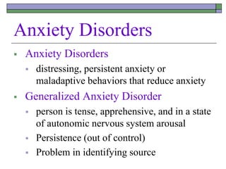 Anxiety Disorders
 Anxiety Disorders
 distressing, persistent anxiety or
maladaptive behaviors that reduce anxiety
 Generalized Anxiety Disorder
 person is tense, apprehensive, and in a state
of autonomic nervous system arousal
 Persistence (out of control)
 Problem in identifying source
 
