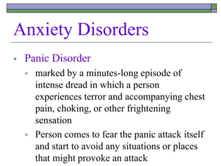 Anxiety Disorders
 Panic Disorder
 marked by a minutes-long episode of
intense dread in which a person
experiences terror and accompanying chest
pain, choking, or other frightening
sensation
 Person comes to fear the panic attack itself
and start to avoid any situations or places
that might provoke an attack
 