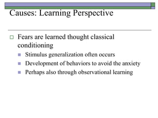 Causes: Learning Perspective
 Fears are learned thought classical
conditioning
 Stimulus generalization often occurs
 Development of behaviors to avoid the anxiety
 Perhaps also through observational learning
 
