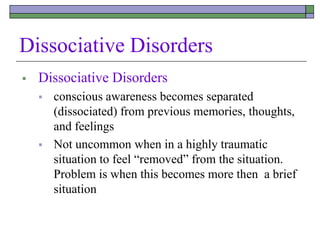 Dissociative Disorders
 Dissociative Disorders
 conscious awareness becomes separated
(dissociated) from previous memories, thoughts,
and feelings
 Not uncommon when in a highly traumatic
situation to feel “removed” from the situation.
Problem is when this becomes more then a brief
situation
 