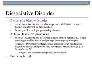 Dissociative Disorder
 Dissociative Identity Disorder
 rare dissociative disorder in which a person exhibits two or more
distinct and alternating personalities
 formerly called multiple personality disorder
 At Issue: Is it a real phenomena
 Skeptics– Everyone has difference aspects of their personality. These
get exaggerated by person and perhaps encourage by therapist
 Believers– Personality differences are dramatic (even handedness
might be effected) and person may have many personalities (e.g., 3
faces of eve– 28)
 Origins from sever trauma especially in childhood
 Both may be right
 