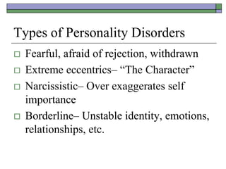Types of Personality Disorders
 Fearful, afraid of rejection, withdrawn
 Extreme eccentrics– “The Character”
 Narcissistic– Over exaggerates self
importance
 Borderline– Unstable identity, emotions,
relationships, etc.
 