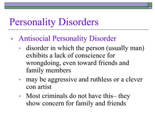 Personality Disorders
 Antisocial Personality Disorder
 disorder in which the person (usually man)
exhibits a lack of conscience for
wrongdoing, even toward friends and
family members
 may be aggressive and ruthless or a clever
con artist
 Most criminals do not have this– they
show concern for family and friends
 