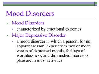 Mood Disorders
 Mood Disorders
 characterized by emotional extremes
 Major Depressive Disorder
 a mood disorder in which a person, for no
apparent reason, experiences two or more
weeks of depressed moods, feelings of
worthlessness, and diminished interest or
pleasure in most activities
 
