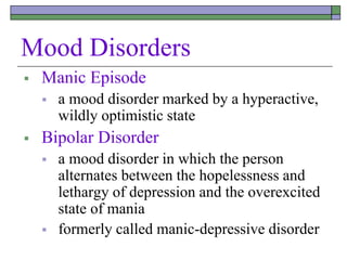 Mood Disorders
 Manic Episode
 a mood disorder marked by a hyperactive,
wildly optimistic state
 Bipolar Disorder
 a mood disorder in which the person
alternates between the hopelessness and
lethargy of depression and the overexcited
state of mania
 formerly called manic-depressive disorder
 