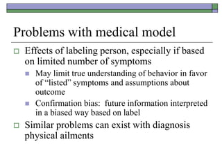 Problems with medical model
 Effects of labeling person, especially if based
on limited number of symptoms
 May limit true understanding of behavior in favor
of “listed” symptoms and assumptions about
outcome
 Confirmation bias: future information interpreted
in a biased way based on label
 Similar problems can exist with diagnosis
physical ailments
 