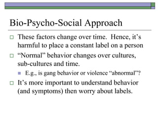 Bio-Psycho-Social Approach
 These factors change over time. Hence, it’s
harmful to place a constant label on a person
 “Normal” behavior changes over cultures,
sub-cultures and time.
 E.g., is gang behavior or violence “abnormal”?
 It’s more important to understand behavior
(and symptoms) then worry about labels.
 