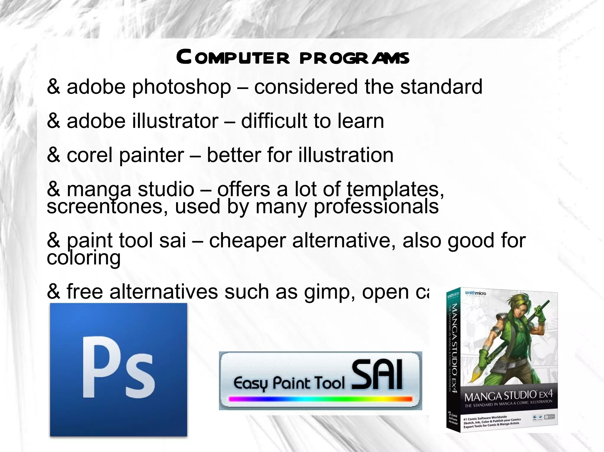 Computer programs
& adobe photoshop – considered the standard
& adobe illustrator – difficult to learn
& corel painter – better for illustration
& manga studio – offers a lot of templates,
screentones, used by many professionals
& paint tool sai – cheaper alternative, also good for
coloring
& free alternatives such as gimp, open canvas
 